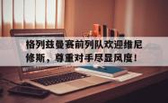 格列兹曼赛前列队欢迎维尼修斯，尊重对手尽显风度！