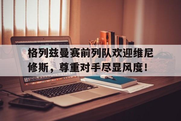 格列兹曼赛前列队欢迎维尼修斯，尊重对手尽显风度！